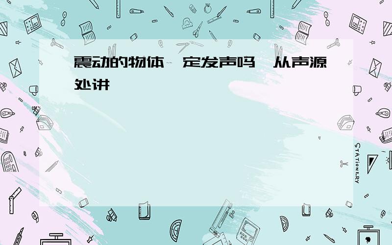 震动的物体一定发声吗,从声源处讲