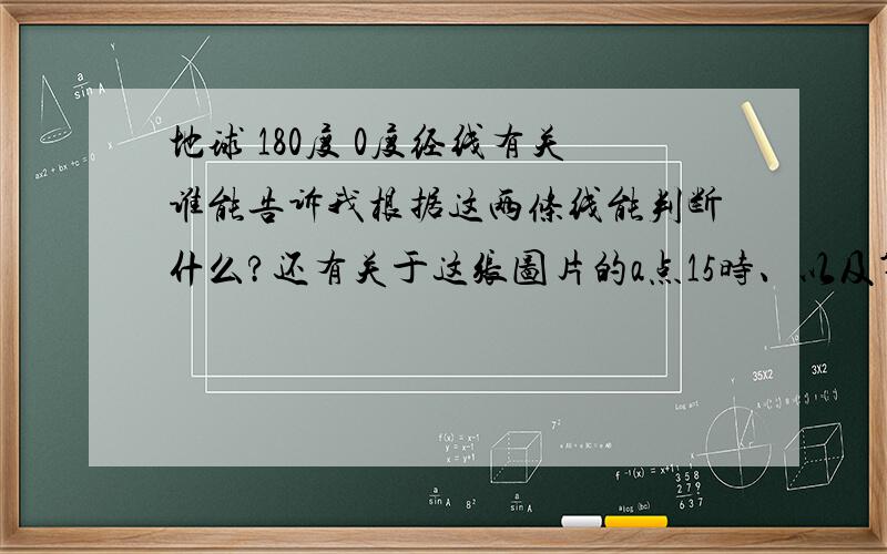 地球 180度 0度经线有关谁能告诉我根据这两条线能判断什么?还有关于这张图片的a点15时、以及第四题是肿么做出来的-