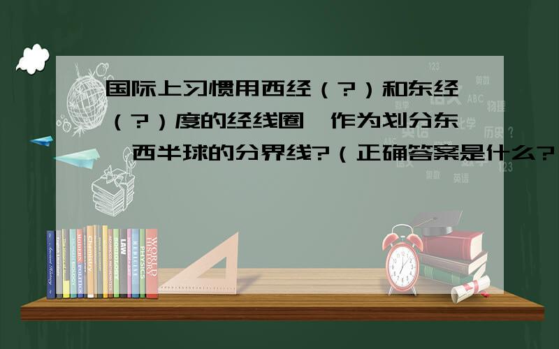 国际上习惯用西经（?）和东经（?）度的经线圈,作为划分东、西半球的分界线?（正确答案是什么?））正确答案