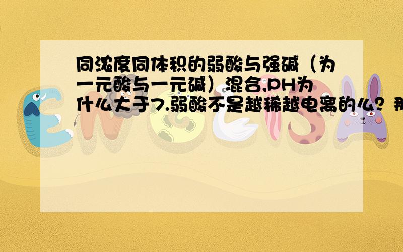 同浓度同体积的弱酸与强碱（为一元酸与一元碱）混合,PH为什么大于7.弱酸不是越稀越电离的么？那么H+不是更多的么？再加上PH是由H+浓度决定的呀，怎么不是小于7呢