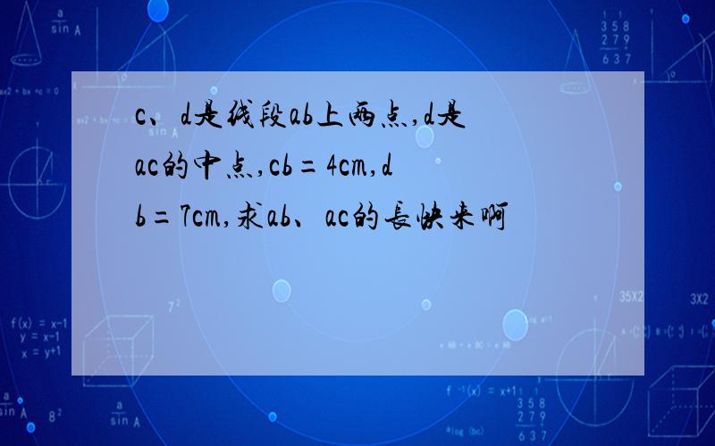 c、d是线段ab上两点,d是ac的中点,cb=4cm,db=7cm,求ab、ac的长快来啊