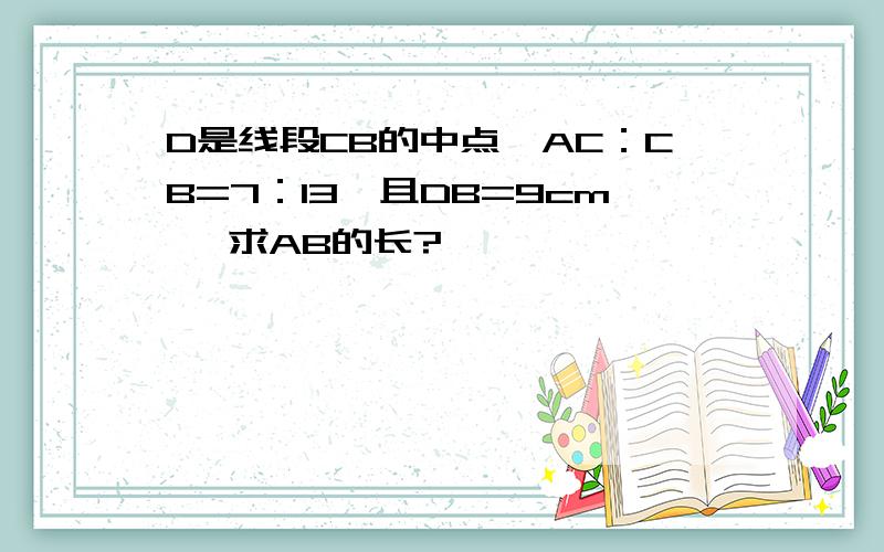 D是线段CB的中点,AC：CB=7：13,且DB=9cm ,求AB的长?