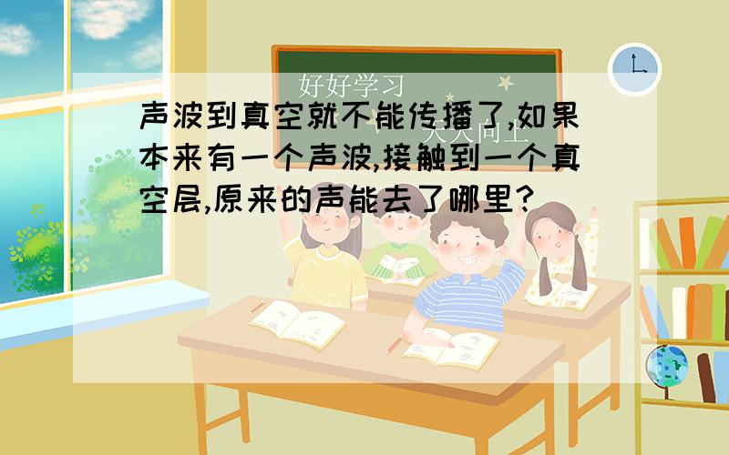 声波到真空就不能传播了,如果本来有一个声波,接触到一个真空层,原来的声能去了哪里?