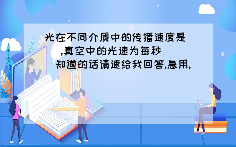 光在不同介质中的传播速度是（ ）,真空中的光速为每秒（ ）知道的话请速给我回答,急用,