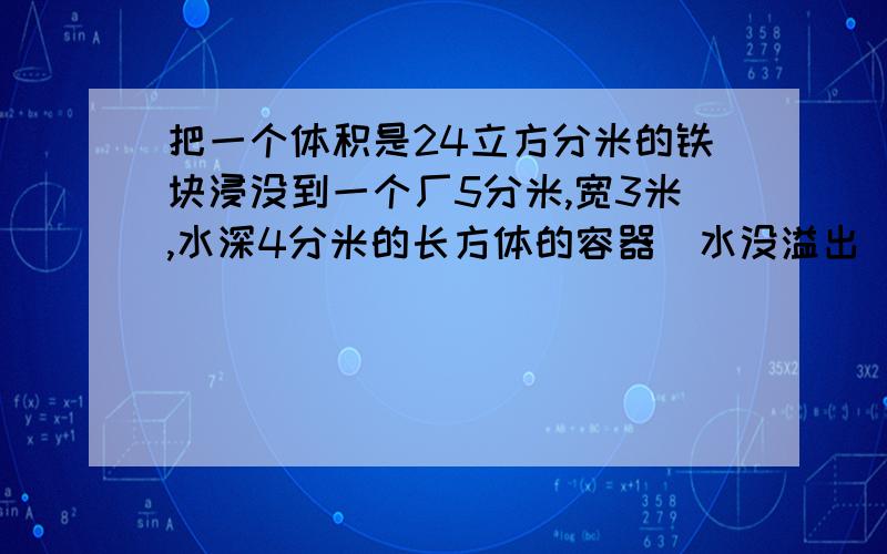 把一个体积是24立方分米的铁块浸没到一个厂5分米,宽3米,水深4分米的长方体的容器（水没溢出）,这时水面的高度是多少分米?答的好可以加悬赏的