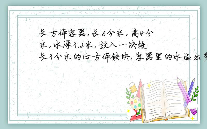长方体容器,长6分米,高4分米,水深3.2米,放入一块棱长3分米的正方体铁块,容器里的水溢出多少