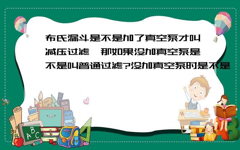 布氏漏斗是不是加了真空泵才叫减压过滤,那如果没加真空泵是不是叫普通过滤?没加真空泵时是不是一样过滤