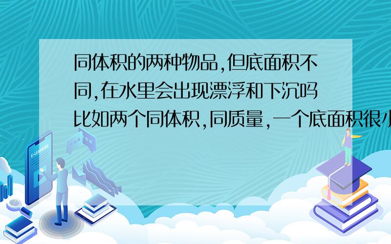 同体积的两种物品,但底面积不同,在水里会出现漂浮和下沉吗比如两个同体积,同质量,一个底面积很小,但高度很高,但另一个底面积很大,高度很低,也许是比较幼稚的问题,