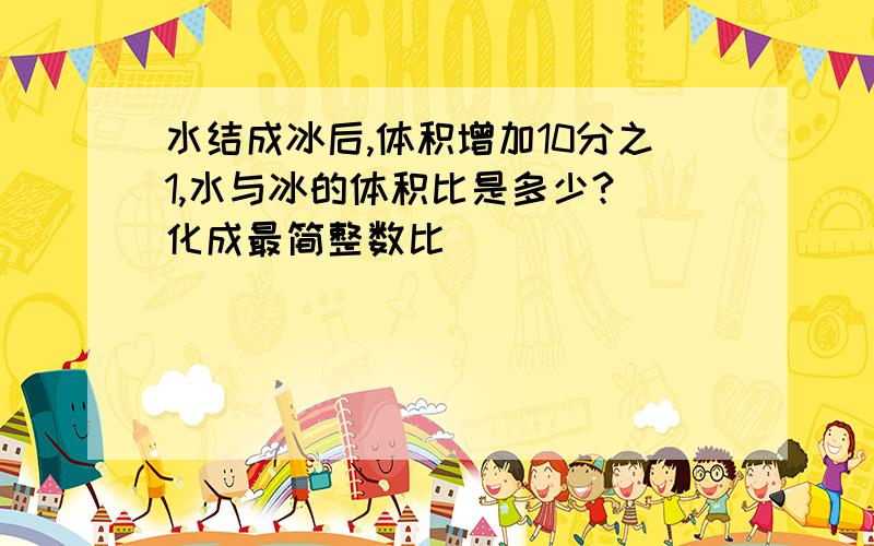 水结成冰后,体积增加10分之1,水与冰的体积比是多少?(化成最简整数比)