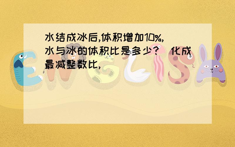 水结成冰后,体积增加10%,水与冰的体积比是多少?（化成最减整数比,