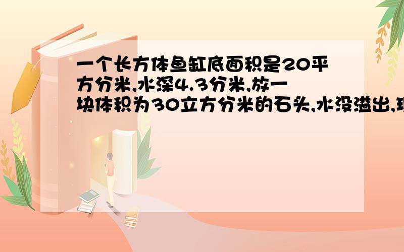 一个长方体鱼缸底面积是20平方分米,水深4.3分米,放一块体积为30立方分米的石头,水没溢出,现在水面高多少