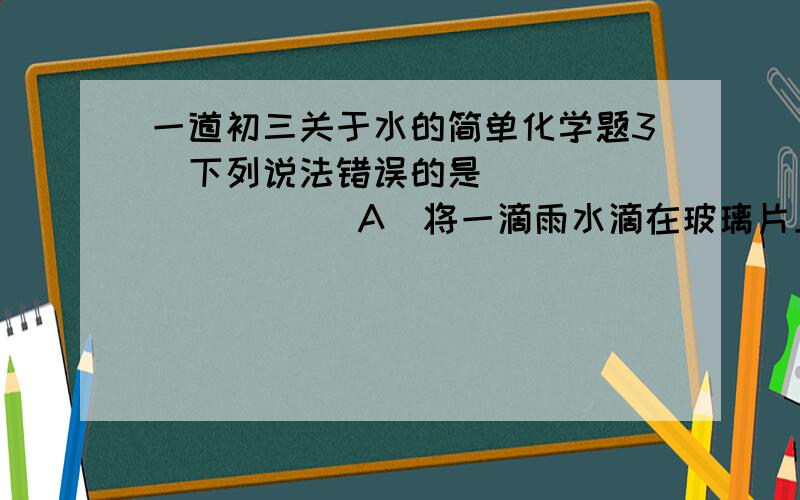 一道初三关于水的简单化学题3．下列说法错误的是        （    ）A．将一滴雨水滴在玻璃片上,凉干后有痕迹证明雨水不是纯净物B．溶有较多含钙.镁物质的水是硬水C．鉴别蒸馏水还是自来水