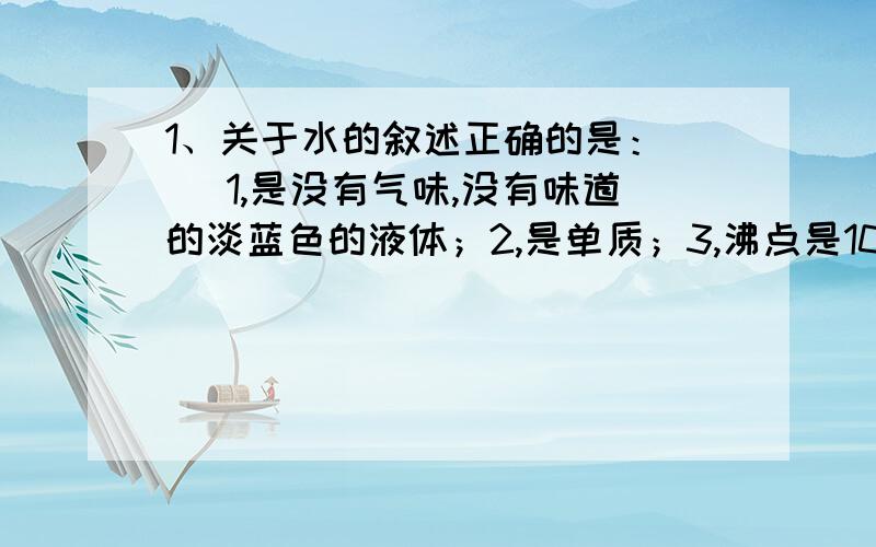 1、关于水的叙述正确的是：（ ）1,是没有气味,没有味道的淡蓝色的液体；2,是单质；3,沸点是100摄氏度；4,水电解生成两种无色气体；5,纯水几乎不导电；6,在零摄氏度时水会形成冰和水组成