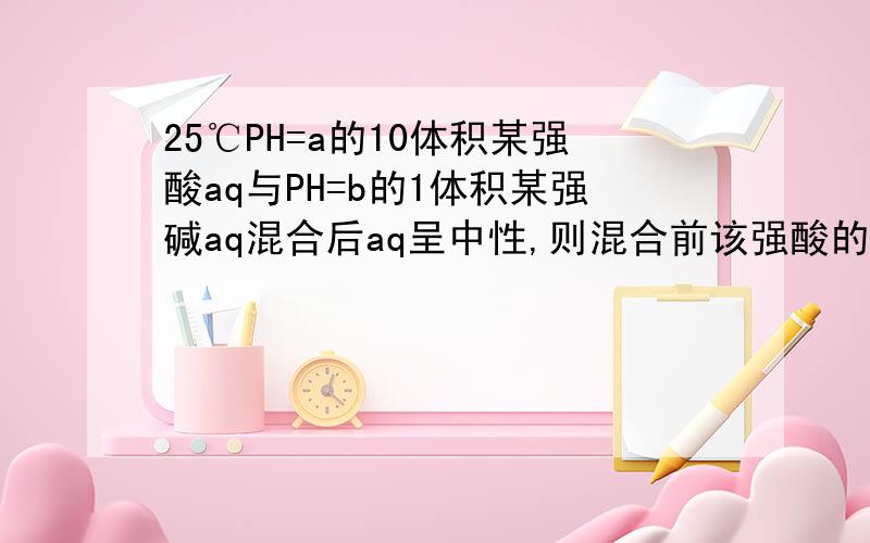 25℃PH=a的10体积某强酸aq与PH=b的1体积某强碱aq混合后aq呈中性,则混合前该强酸的PH与强碱的PH之间满足什么关系