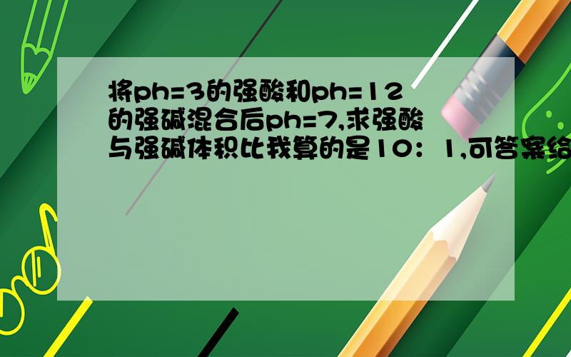 将ph=3的强酸和ph=12的强碱混合后ph=7,求强酸与强碱体积比我算的是10：1,可答案给的是1：10,不是答案错了,还是我错了