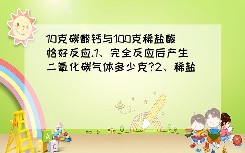 10克碳酸钙与100克稀盐酸恰好反应.1、完全反应后产生二氧化碳气体多少克?2、稀盐