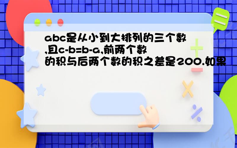 abc是从小到大排列的三个数,且c-b=b-a,前两个数的积与后两个数的积之差是200.如果