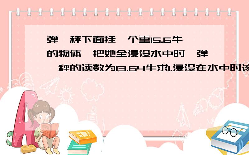 弹簧秤下面挂一个重15.6牛的物体,把她全浸没水中时,弹簧秤的读数为13.64牛求1.浸没在水中时该物体受到的浮力2.该物体的体积多大3.该物体的密度要完整,要公式,好的,有一个物体用弹簧称得