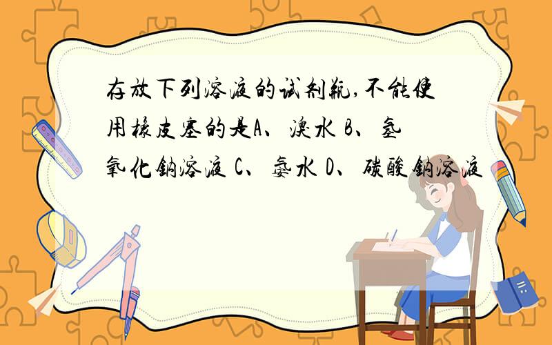 存放下列溶液的试剂瓶,不能使用橡皮塞的是A、溴水 B、氢氧化钠溶液 C、氨水 D、碳酸钠溶液