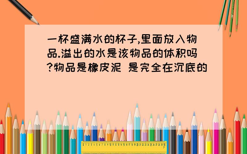 一杯盛满水的杯子,里面放入物品.溢出的水是该物品的体积吗?物品是橡皮泥 是完全在沉底的