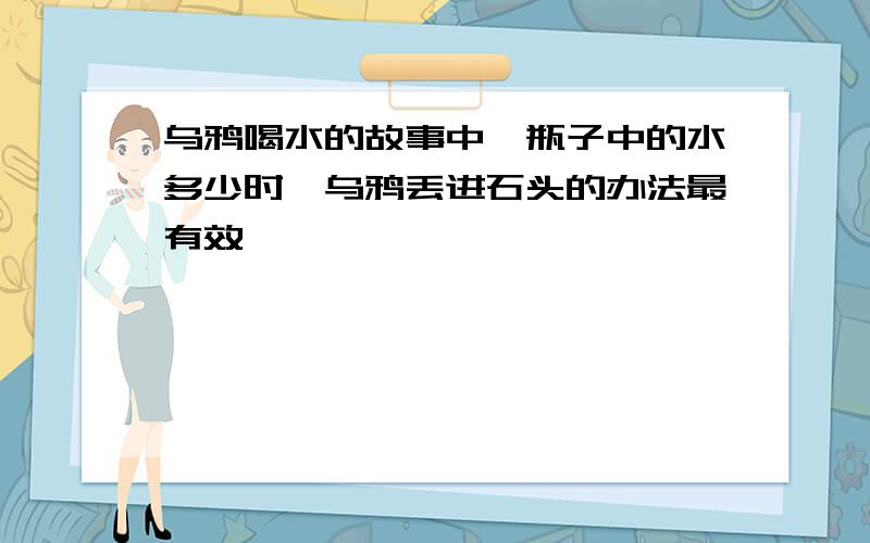 乌鸦喝水的故事中,瓶子中的水多少时,乌鸦丢进石头的办法最有效