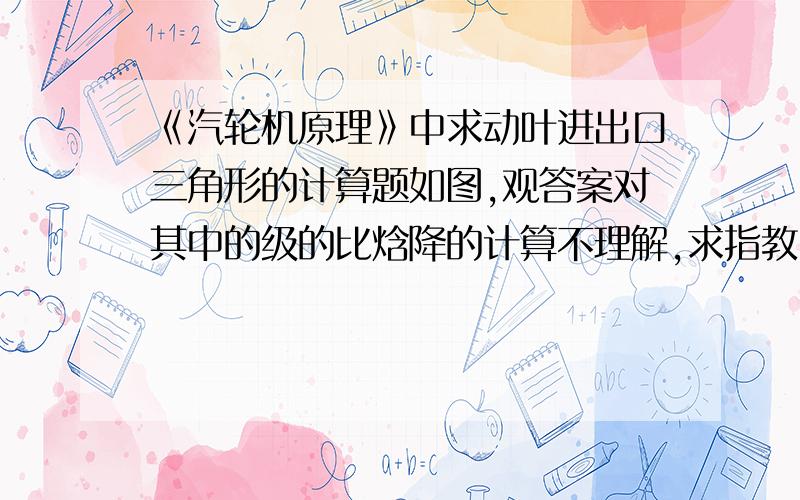 《汽轮机原理》中求动叶进出口三角形的计算题如图,观答案对其中的级的比焓降的计算不理解,求指教.解：级的理想比焓降△ht=3352-3288=64KJ/Kg.第一步就是这个,不知它的级后和级前的焓值是哪