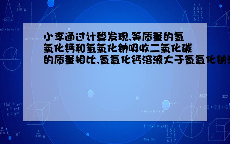 小李通过计算发现,等质量的氢氧化钙和氢氧化钠吸收二氧化碳的质量相比,氢氧化钙溶液大于氢氧化钠溶液,因此他认为吸收二氧化碳应该用饱和石灰水,请你对他的结论进行评价 为什么氢氧