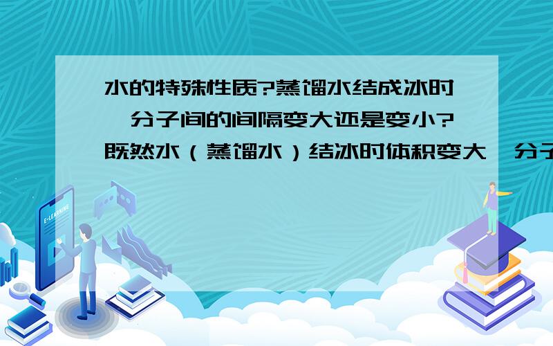 水的特殊性质?蒸馏水结成冰时,分子间的间隔变大还是变小?既然水（蒸馏水）结冰时体积变大,分子的总量不变,分子间隔变大了,可距离一大,分子间的作用力就变小了.自然,牵引力减小了,那么