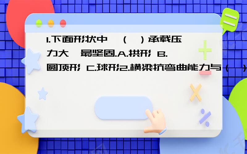 1.下面形状中,（ ）承载压力大、最坚固.A.拱形 B.圆顶形 C.球形2.横梁抗弯曲能力与（ ）有关.A横梁的宽度 B梁的厚度 C梁的材料