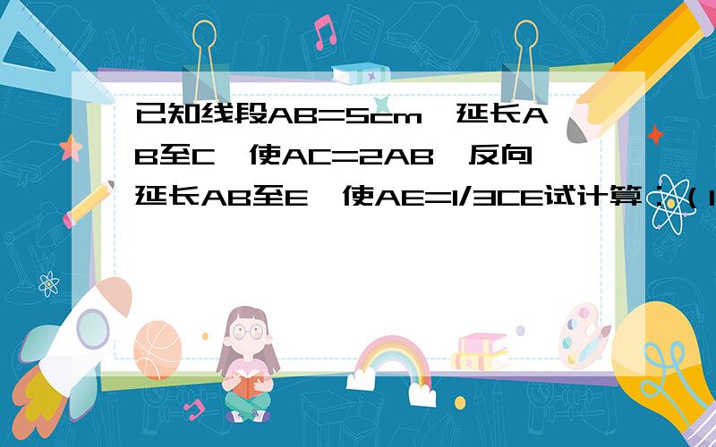 已知线段AB=5cm,延长AB至C,使AC=2AB,反向延长AB至E,使AE=1/3CE试计算：（1）线段CE的长；（2）线段AC是线段CE的几分之几?（3）线段CE是线段BC的几倍?