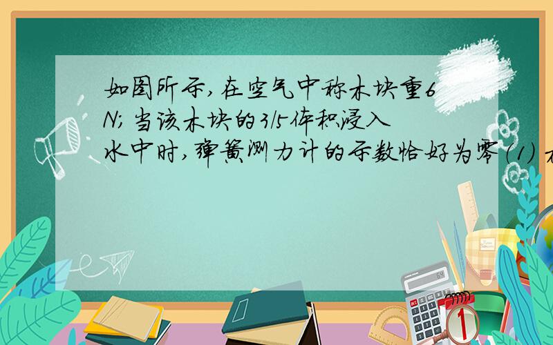 如图所示,在空气中称木块重6N；当该木块的3/5体积浸入水中时,弹簧测力计的示数恰好为零（1） 木块的密度为多大?（2）若把木块从弹簧测力计上取下,并轻轻放入水里.那么在木块上加多大竖