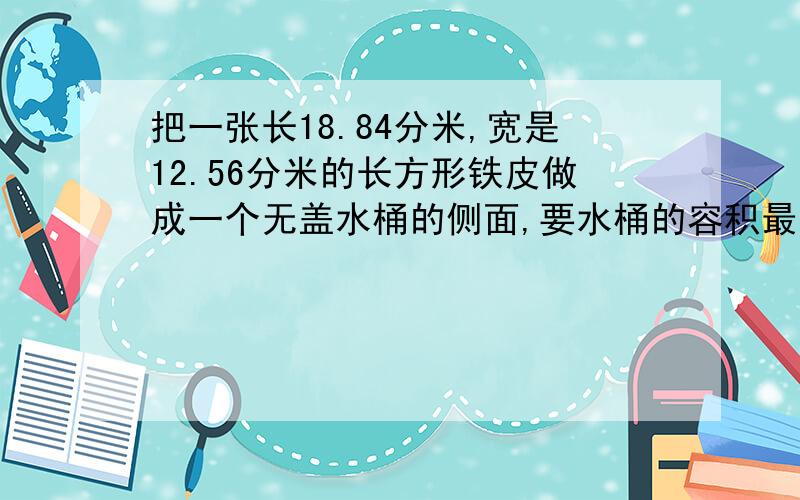 把一张长18.84分米,宽是12.56分米的长方形铁皮做成一个无盖水桶的侧面,要水桶的容积最大,至少要配一个大的底面?