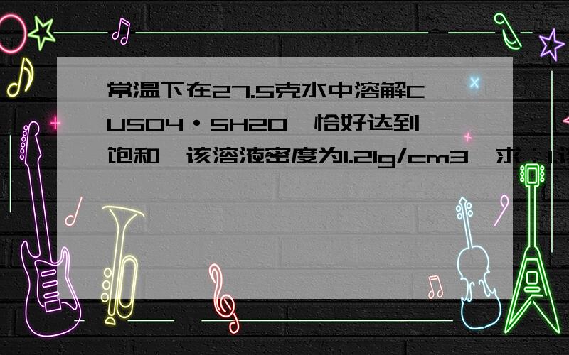 常温下在27.5克水中溶解CUSO4·5H2O,恰好达到饱和,该溶液密度为1.21g/cm3,求：1.该溶液中阴阳离子的总物质的量?2.该溶液中CUSO4的物质的量浓度?3.取出30.0ML该溶液,配浓度为1.00MOL/L的稀溶液,则稀释