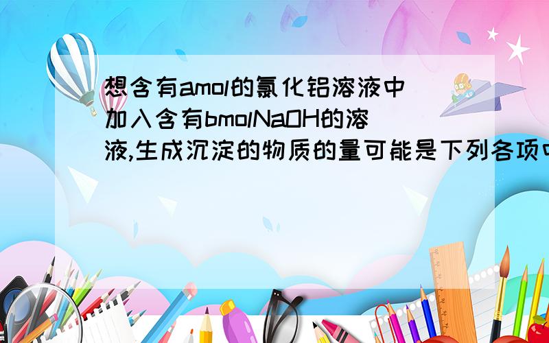 想含有amol的氯化铝溶液中加入含有bmolNaOH的溶液,生成沉淀的物质的量可能是下列各项中的①amol②bmol③a/3mol④b/3mol⑤0mol⑥(4a-b)mol