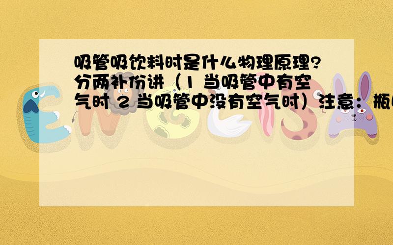 吸管吸饮料时是什么物理原理?分两补份讲（1 当吸管中有空气时 2 当吸管中没有空气时）注意：瓶口不密封 有空气不断补充另提问：（注：吸的是水）不是说大气压可以压起13米的水吗?为什