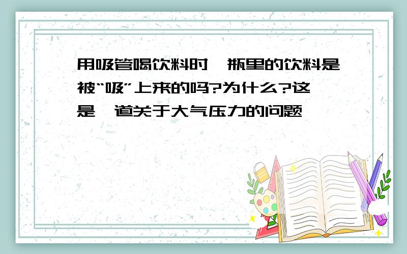 用吸管喝饮料时,瓶里的饮料是被“吸”上来的吗?为什么?这是一道关于大气压力的问题,