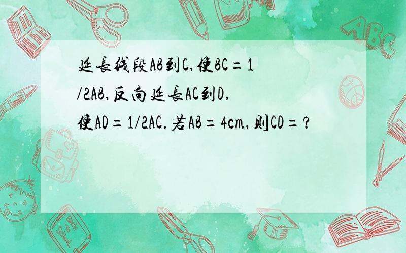 延长线段AB到C,使BC=1/2AB,反向延长AC到D,使AD=1/2AC.若AB=4cm,则CD=?