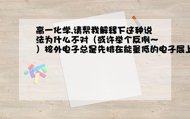 高一化学,请帮我解释下这种说法为什么不对（或许举个反例～）核外电子总是先排在能量低的电子层上,例如只有排满了M层后才排N层.谢谢～