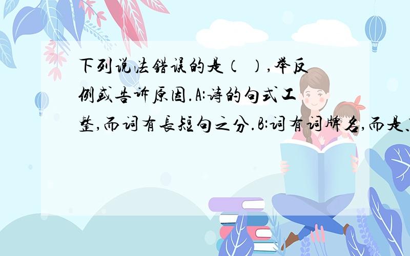 下列说法错误的是（ ）,举反例或告诉原因.A:诗的句式工整,而词有长短句之分.B:词有词牌名,而是只有题目.C:所有的词都有上阙和下阙之分.