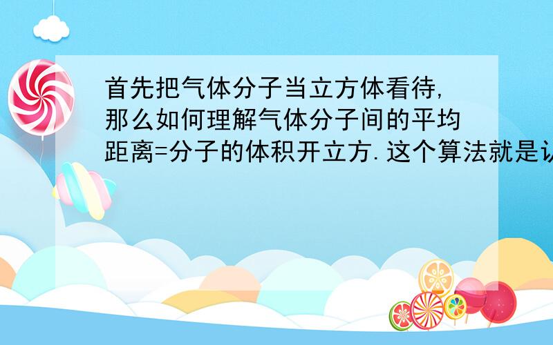 首先把气体分子当立方体看待,那么如何理解气体分子间的平均距离=分子的体积开立方.这个算法就是认为分子的长度就是它们的平均距离.那么它们的平均距离很小了?不是说气体分子的间距