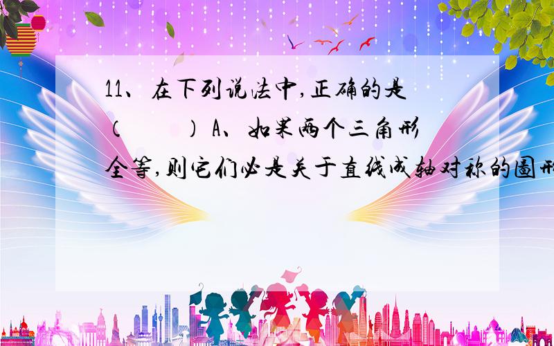 11、在下列说法中,正确的是（　　） A、如果两个三角形全等,则它们必是关于直线成轴对称的图形 B、如果11、在下列说法中,正确的是（　　）A、如果两个三角形全等,则它们必是关于直线成