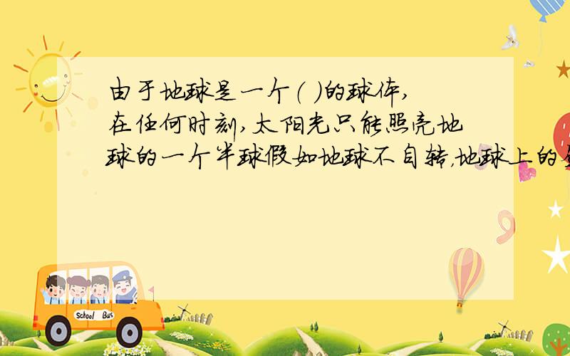 由于地球是一个（ ）的球体,在任何时刻,太阳光只能照亮地球的一个半球假如地球不自转，地球上的昼夜情况会是（）