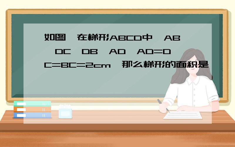 如图,在梯形ABCD中,AB‖DC,DB⊥AD,AD=DC=BC=2cm,那么梯形的面积是