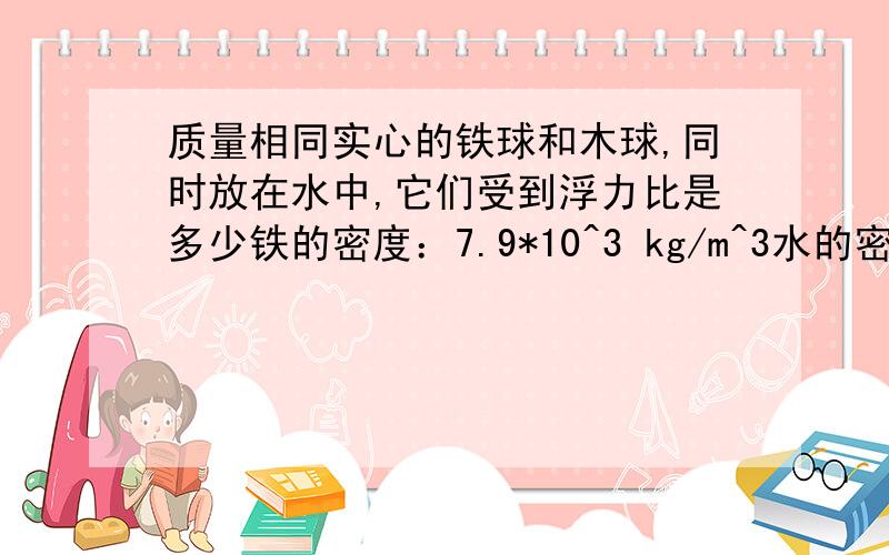 质量相同实心的铁球和木球,同时放在水中,它们受到浮力比是多少铁的密度：7.9*10^3 kg/m^3水的密度：0.6*10^3 kg/m^3