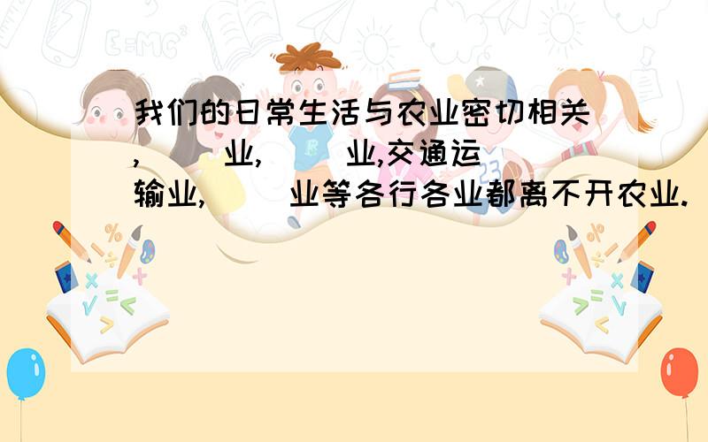 我们的日常生活与农业密切相关,（ ）业,（ ）业,交通运输业,（ ）业等各行各业都离不开农业.