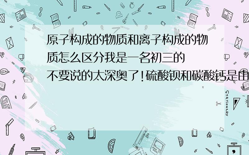 原子构成的物质和离子构成的物质怎么区分我是一名初三的  不要说的太深奥了!硫酸钡和碳酸钙是由什么构成的？