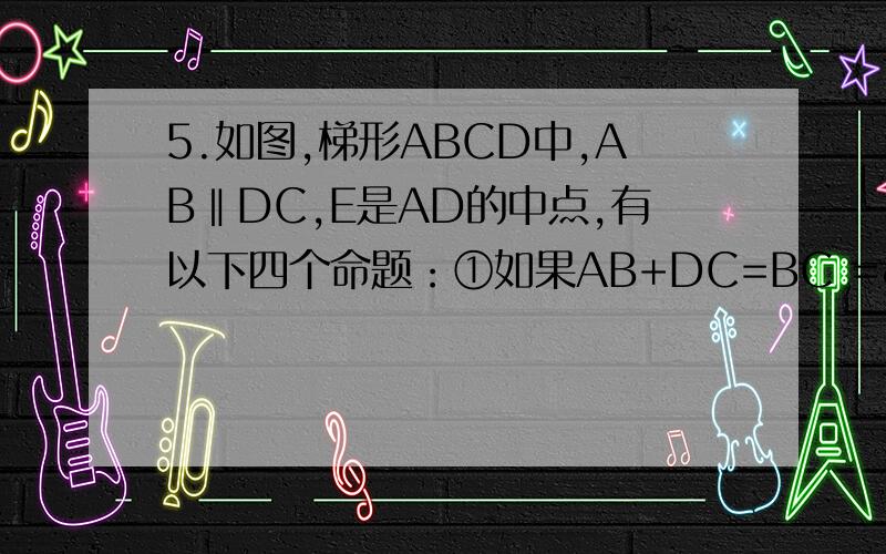 5.如图,梯形ABCD中,AB‖DC,E是AD的中点,有以下四个命题：①如果AB+DC=BC =»∠BEC=90°②如果∠BEC=90°=»AB+DC=BC③如果BE是∠ABC的平分线,=»∠BEC=90°④如果AB+DC=BC =»CE是∠DCB的平分线,其