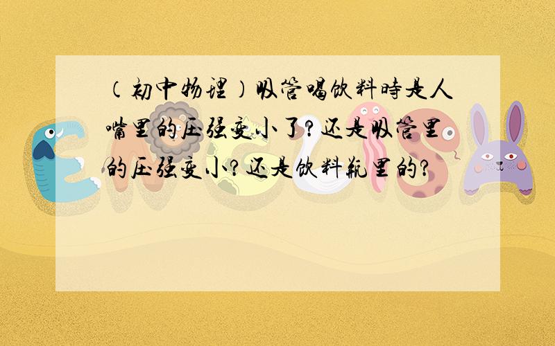 （初中物理）吸管喝饮料时是人嘴里的压强变小了?还是吸管里的压强变小?还是饮料瓶里的?