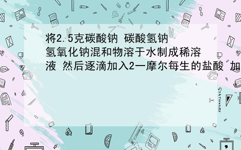 将2.5克碳酸钠 碳酸氢钠 氢氧化钠混和物溶于水制成稀溶液 然后逐滴加入2一摩尔每生的盐酸 加入25毫升之前没有二氧化碳产生 25到45毫升产生二氧化碳体积逐渐增加 45毫升以后产生二氧化碳