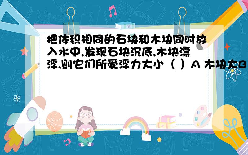 把体积相同的石块和木块同时放入水中,发现石块沉底,木块漂浮,则它们所受浮力大小（ ）A 木块大B 石块大C 一样大